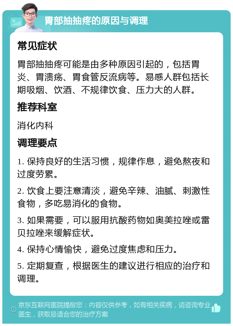 胃部抽抽疼的原因与调理 常见症状 胃部抽抽疼可能是由多种原因引起的，包括胃炎、胃溃疡、胃食管反流病等。易感人群包括长期吸烟、饮酒、不规律饮食、压力大的人群。 推荐科室 消化内科 调理要点 1. 保持良好的生活习惯，规律作息，避免熬夜和过度劳累。 2. 饮食上要注意清淡，避免辛辣、油腻、刺激性食物，多吃易消化的食物。 3. 如果需要，可以服用抗酸药物如奥美拉唑或雷贝拉唑来缓解症状。 4. 保持心情愉快，避免过度焦虑和压力。 5. 定期复查，根据医生的建议进行相应的治疗和调理。