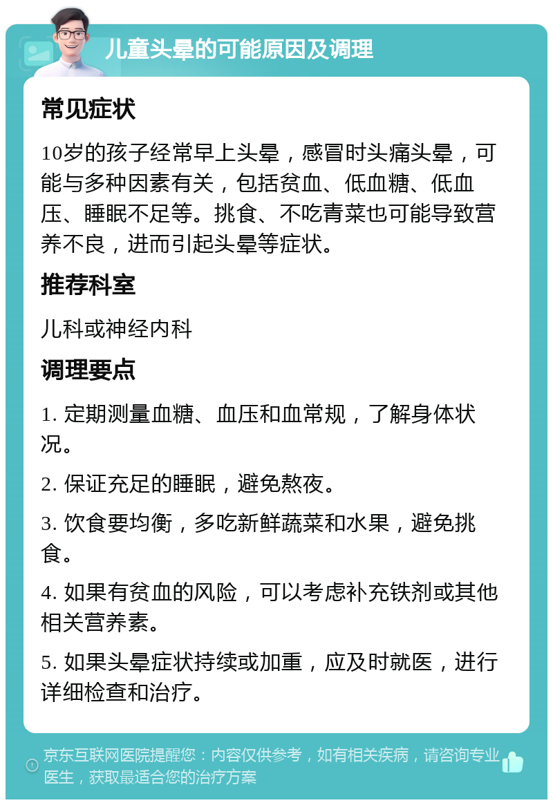 儿童头晕的可能原因及调理 常见症状 10岁的孩子经常早上头晕，感冒时头痛头晕，可能与多种因素有关，包括贫血、低血糖、低血压、睡眠不足等。挑食、不吃青菜也可能导致营养不良，进而引起头晕等症状。 推荐科室 儿科或神经内科 调理要点 1. 定期测量血糖、血压和血常规，了解身体状况。 2. 保证充足的睡眠，避免熬夜。 3. 饮食要均衡，多吃新鲜蔬菜和水果，避免挑食。 4. 如果有贫血的风险，可以考虑补充铁剂或其他相关营养素。 5. 如果头晕症状持续或加重，应及时就医，进行详细检查和治疗。