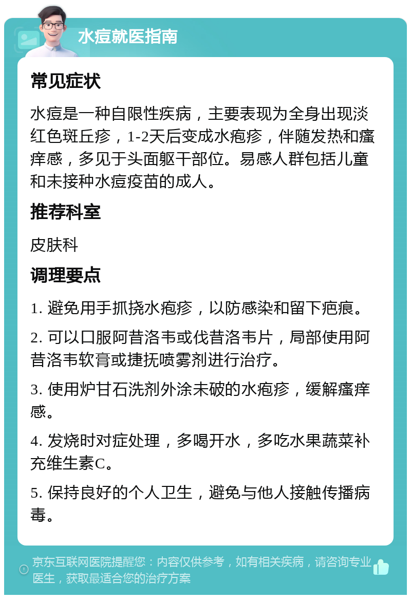 水痘就医指南 常见症状 水痘是一种自限性疾病，主要表现为全身出现淡红色斑丘疹，1-2天后变成水疱疹，伴随发热和瘙痒感，多见于头面躯干部位。易感人群包括儿童和未接种水痘疫苗的成人。 推荐科室 皮肤科 调理要点 1. 避免用手抓挠水疱疹，以防感染和留下疤痕。 2. 可以口服阿昔洛韦或伐昔洛韦片，局部使用阿昔洛韦软膏或捷抚喷雾剂进行治疗。 3. 使用炉甘石洗剂外涂未破的水疱疹，缓解瘙痒感。 4. 发烧时对症处理，多喝开水，多吃水果蔬菜补充维生素C。 5. 保持良好的个人卫生，避免与他人接触传播病毒。