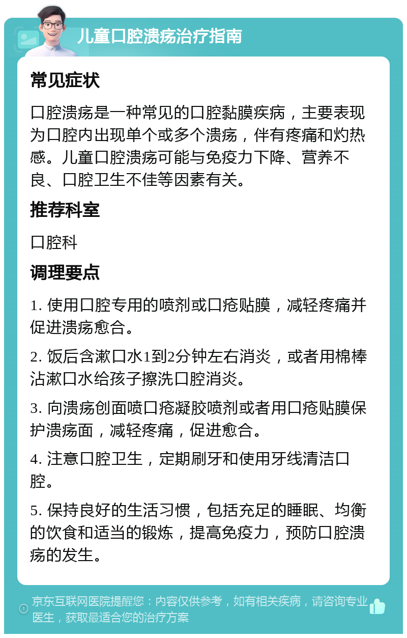 儿童口腔溃疡治疗指南 常见症状 口腔溃疡是一种常见的口腔黏膜疾病，主要表现为口腔内出现单个或多个溃疡，伴有疼痛和灼热感。儿童口腔溃疡可能与免疫力下降、营养不良、口腔卫生不佳等因素有关。 推荐科室 口腔科 调理要点 1. 使用口腔专用的喷剂或口疮贴膜，减轻疼痛并促进溃疡愈合。 2. 饭后含漱口水1到2分钟左右消炎，或者用棉棒沾漱口水给孩子擦洗口腔消炎。 3. 向溃疡创面喷口疮凝胶喷剂或者用口疮贴膜保护溃疡面，减轻疼痛，促进愈合。 4. 注意口腔卫生，定期刷牙和使用牙线清洁口腔。 5. 保持良好的生活习惯，包括充足的睡眠、均衡的饮食和适当的锻炼，提高免疫力，预防口腔溃疡的发生。