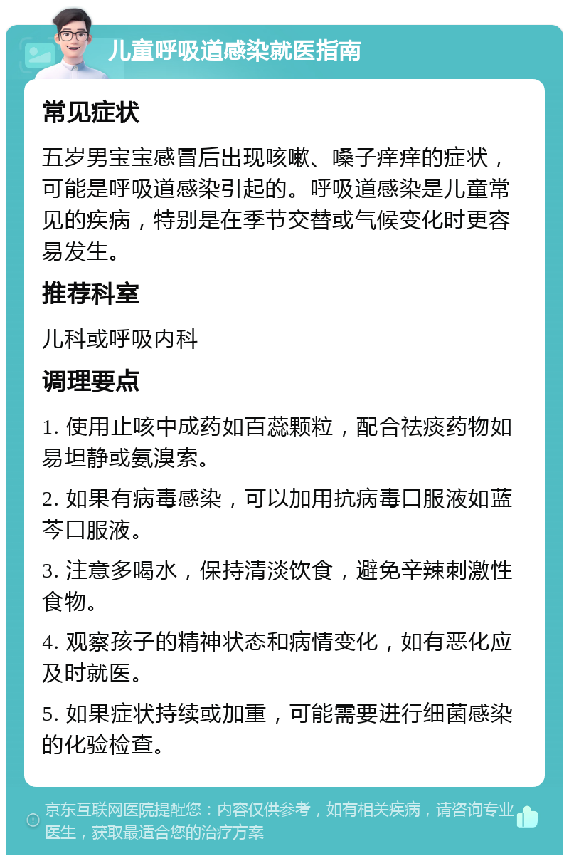 儿童呼吸道感染就医指南 常见症状 五岁男宝宝感冒后出现咳嗽、嗓子痒痒的症状，可能是呼吸道感染引起的。呼吸道感染是儿童常见的疾病，特别是在季节交替或气候变化时更容易发生。 推荐科室 儿科或呼吸内科 调理要点 1. 使用止咳中成药如百蕊颗粒，配合祛痰药物如易坦静或氨溴索。 2. 如果有病毒感染，可以加用抗病毒口服液如蓝芩口服液。 3. 注意多喝水，保持清淡饮食，避免辛辣刺激性食物。 4. 观察孩子的精神状态和病情变化，如有恶化应及时就医。 5. 如果症状持续或加重，可能需要进行细菌感染的化验检查。