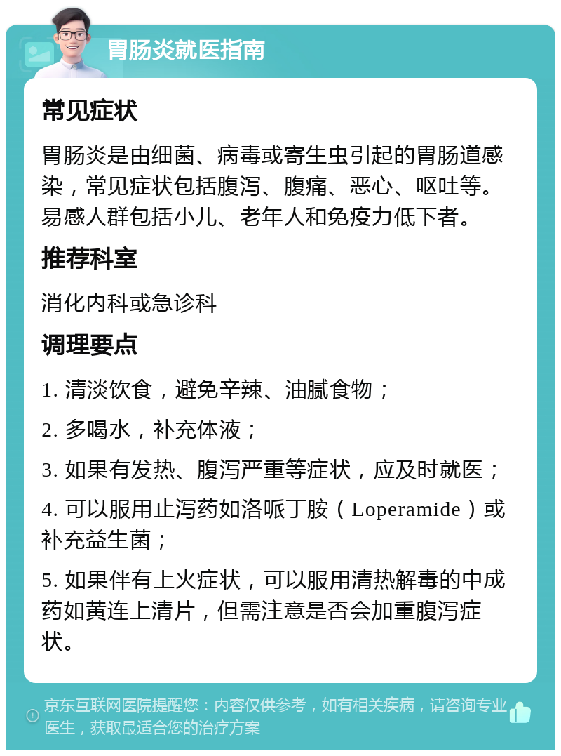 胃肠炎就医指南 常见症状 胃肠炎是由细菌、病毒或寄生虫引起的胃肠道感染，常见症状包括腹泻、腹痛、恶心、呕吐等。易感人群包括小儿、老年人和免疫力低下者。 推荐科室 消化内科或急诊科 调理要点 1. 清淡饮食，避免辛辣、油腻食物； 2. 多喝水，补充体液； 3. 如果有发热、腹泻严重等症状，应及时就医； 4. 可以服用止泻药如洛哌丁胺（Loperamide）或补充益生菌； 5. 如果伴有上火症状，可以服用清热解毒的中成药如黄连上清片，但需注意是否会加重腹泻症状。