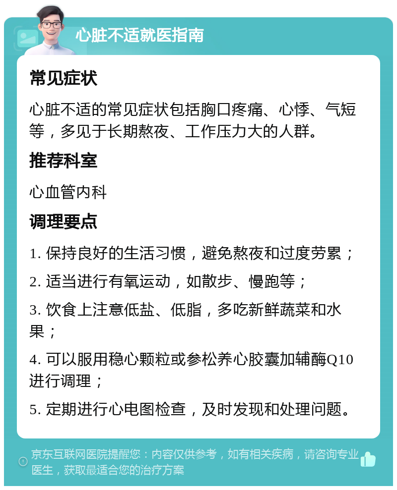 心脏不适就医指南 常见症状 心脏不适的常见症状包括胸口疼痛、心悸、气短等，多见于长期熬夜、工作压力大的人群。 推荐科室 心血管内科 调理要点 1. 保持良好的生活习惯，避免熬夜和过度劳累； 2. 适当进行有氧运动，如散步、慢跑等； 3. 饮食上注意低盐、低脂，多吃新鲜蔬菜和水果； 4. 可以服用稳心颗粒或参松养心胶囊加辅酶Q10进行调理； 5. 定期进行心电图检查，及时发现和处理问题。