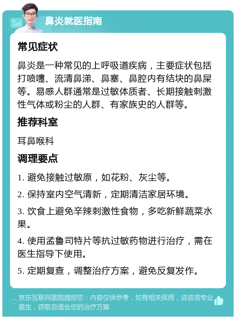 鼻炎就医指南 常见症状 鼻炎是一种常见的上呼吸道疾病，主要症状包括打喷嚏、流清鼻涕、鼻塞、鼻腔内有结块的鼻屎等。易感人群通常是过敏体质者、长期接触刺激性气体或粉尘的人群、有家族史的人群等。 推荐科室 耳鼻喉科 调理要点 1. 避免接触过敏原，如花粉、灰尘等。 2. 保持室内空气清新，定期清洁家居环境。 3. 饮食上避免辛辣刺激性食物，多吃新鲜蔬菜水果。 4. 使用孟鲁司特片等抗过敏药物进行治疗，需在医生指导下使用。 5. 定期复查，调整治疗方案，避免反复发作。