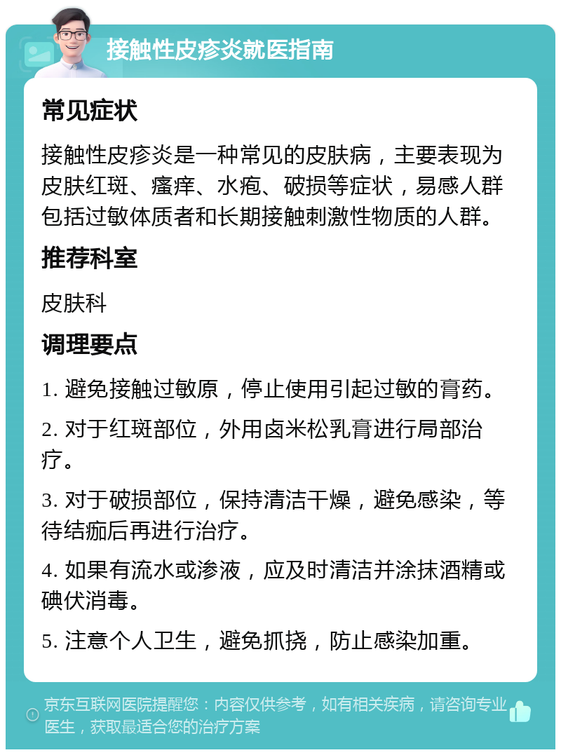 接触性皮疹炎就医指南 常见症状 接触性皮疹炎是一种常见的皮肤病，主要表现为皮肤红斑、瘙痒、水疱、破损等症状，易感人群包括过敏体质者和长期接触刺激性物质的人群。 推荐科室 皮肤科 调理要点 1. 避免接触过敏原，停止使用引起过敏的膏药。 2. 对于红斑部位，外用卤米松乳膏进行局部治疗。 3. 对于破损部位，保持清洁干燥，避免感染，等待结痂后再进行治疗。 4. 如果有流水或渗液，应及时清洁并涂抹酒精或碘伏消毒。 5. 注意个人卫生，避免抓挠，防止感染加重。