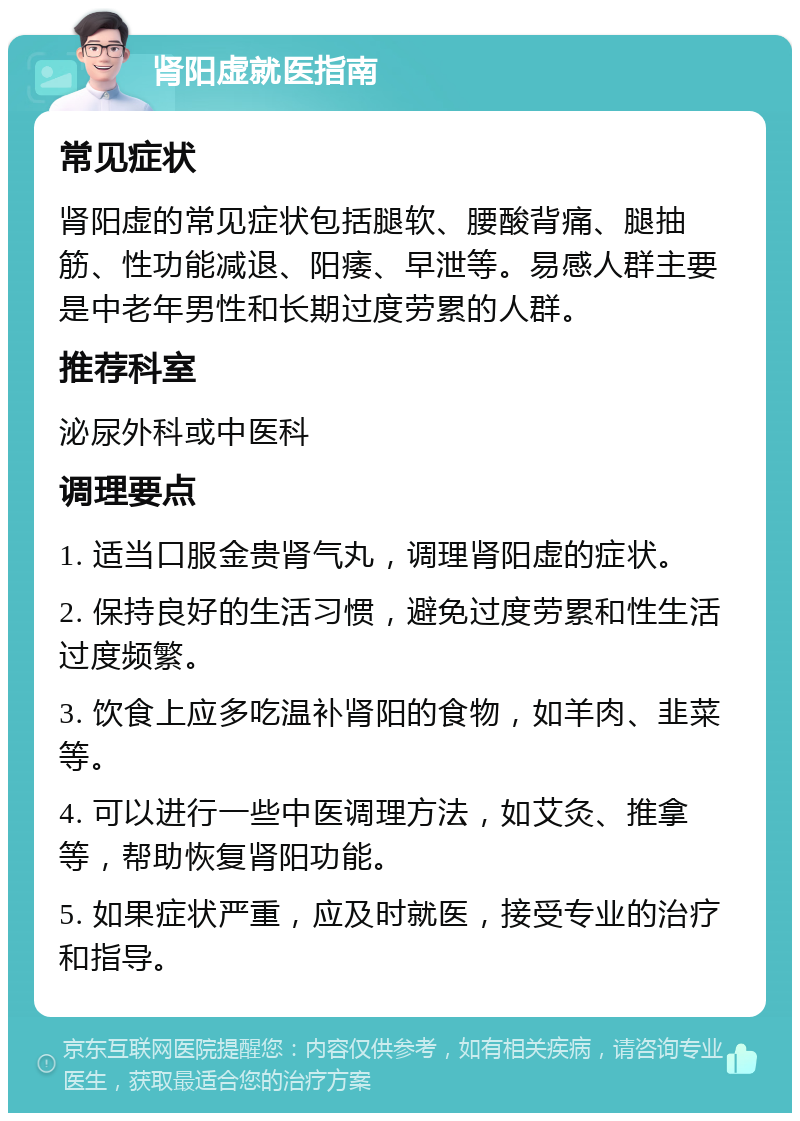 肾阳虚就医指南 常见症状 肾阳虚的常见症状包括腿软、腰酸背痛、腿抽筋、性功能减退、阳痿、早泄等。易感人群主要是中老年男性和长期过度劳累的人群。 推荐科室 泌尿外科或中医科 调理要点 1. 适当口服金贵肾气丸，调理肾阳虚的症状。 2. 保持良好的生活习惯，避免过度劳累和性生活过度频繁。 3. 饮食上应多吃温补肾阳的食物，如羊肉、韭菜等。 4. 可以进行一些中医调理方法，如艾灸、推拿等，帮助恢复肾阳功能。 5. 如果症状严重，应及时就医，接受专业的治疗和指导。