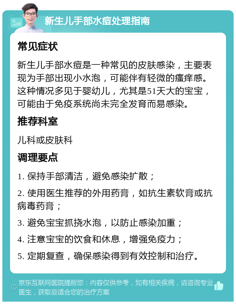 新生儿手部水痘处理指南 常见症状 新生儿手部水痘是一种常见的皮肤感染，主要表现为手部出现小水泡，可能伴有轻微的瘙痒感。这种情况多见于婴幼儿，尤其是51天大的宝宝，可能由于免疫系统尚未完全发育而易感染。 推荐科室 儿科或皮肤科 调理要点 1. 保持手部清洁，避免感染扩散； 2. 使用医生推荐的外用药膏，如抗生素软膏或抗病毒药膏； 3. 避免宝宝抓挠水泡，以防止感染加重； 4. 注意宝宝的饮食和休息，增强免疫力； 5. 定期复查，确保感染得到有效控制和治疗。