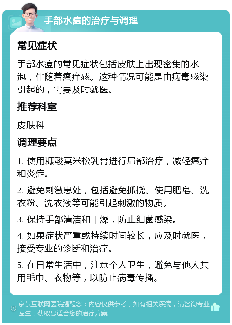 手部水痘的治疗与调理 常见症状 手部水痘的常见症状包括皮肤上出现密集的水泡，伴随着瘙痒感。这种情况可能是由病毒感染引起的，需要及时就医。 推荐科室 皮肤科 调理要点 1. 使用糠酸莫米松乳膏进行局部治疗，减轻瘙痒和炎症。 2. 避免刺激患处，包括避免抓挠、使用肥皂、洗衣粉、洗衣液等可能引起刺激的物质。 3. 保持手部清洁和干燥，防止细菌感染。 4. 如果症状严重或持续时间较长，应及时就医，接受专业的诊断和治疗。 5. 在日常生活中，注意个人卫生，避免与他人共用毛巾、衣物等，以防止病毒传播。