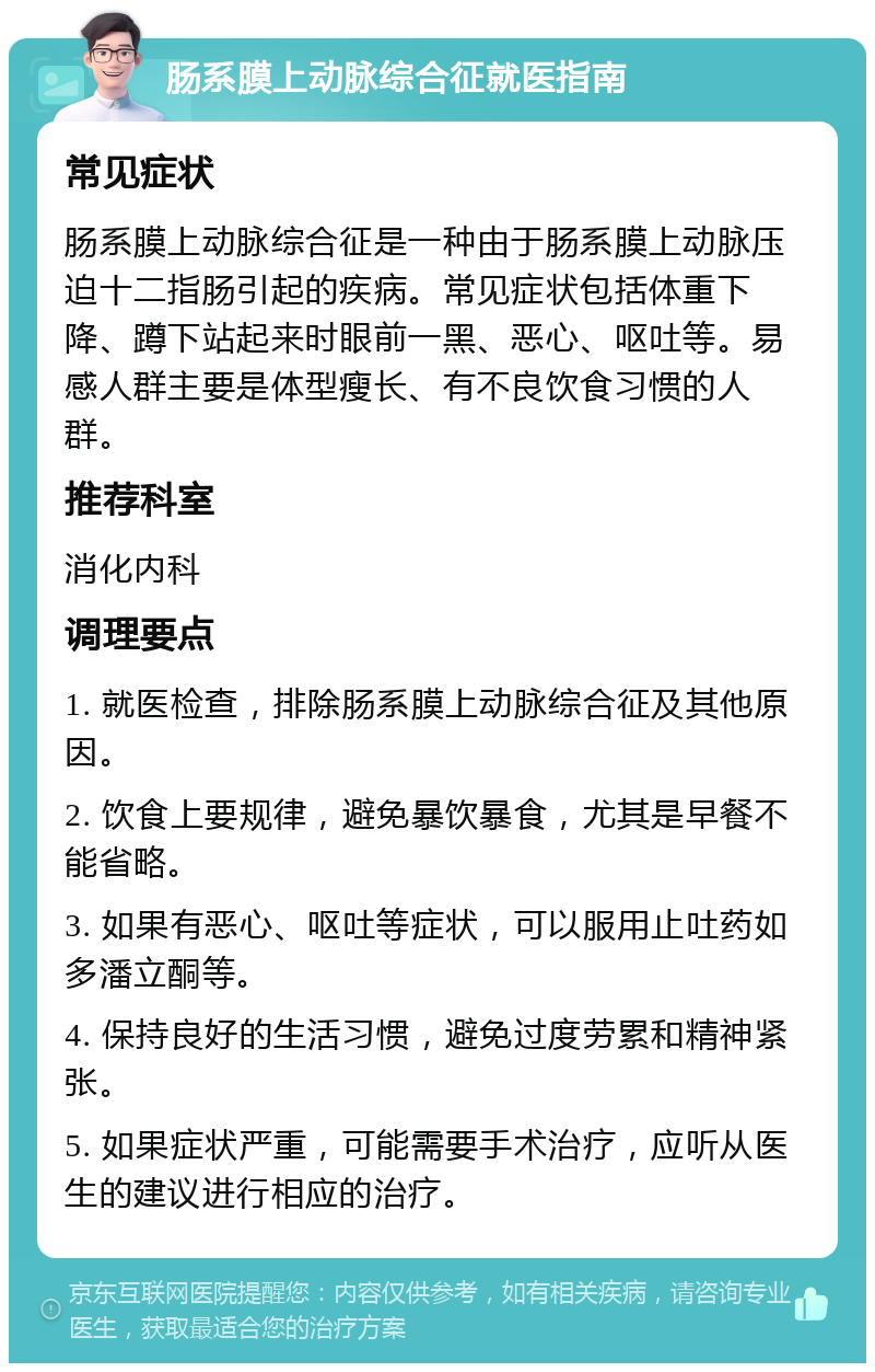 肠系膜上动脉综合征就医指南 常见症状 肠系膜上动脉综合征是一种由于肠系膜上动脉压迫十二指肠引起的疾病。常见症状包括体重下降、蹲下站起来时眼前一黑、恶心、呕吐等。易感人群主要是体型瘦长、有不良饮食习惯的人群。 推荐科室 消化内科 调理要点 1. 就医检查，排除肠系膜上动脉综合征及其他原因。 2. 饮食上要规律，避免暴饮暴食，尤其是早餐不能省略。 3. 如果有恶心、呕吐等症状，可以服用止吐药如多潘立酮等。 4. 保持良好的生活习惯，避免过度劳累和精神紧张。 5. 如果症状严重，可能需要手术治疗，应听从医生的建议进行相应的治疗。