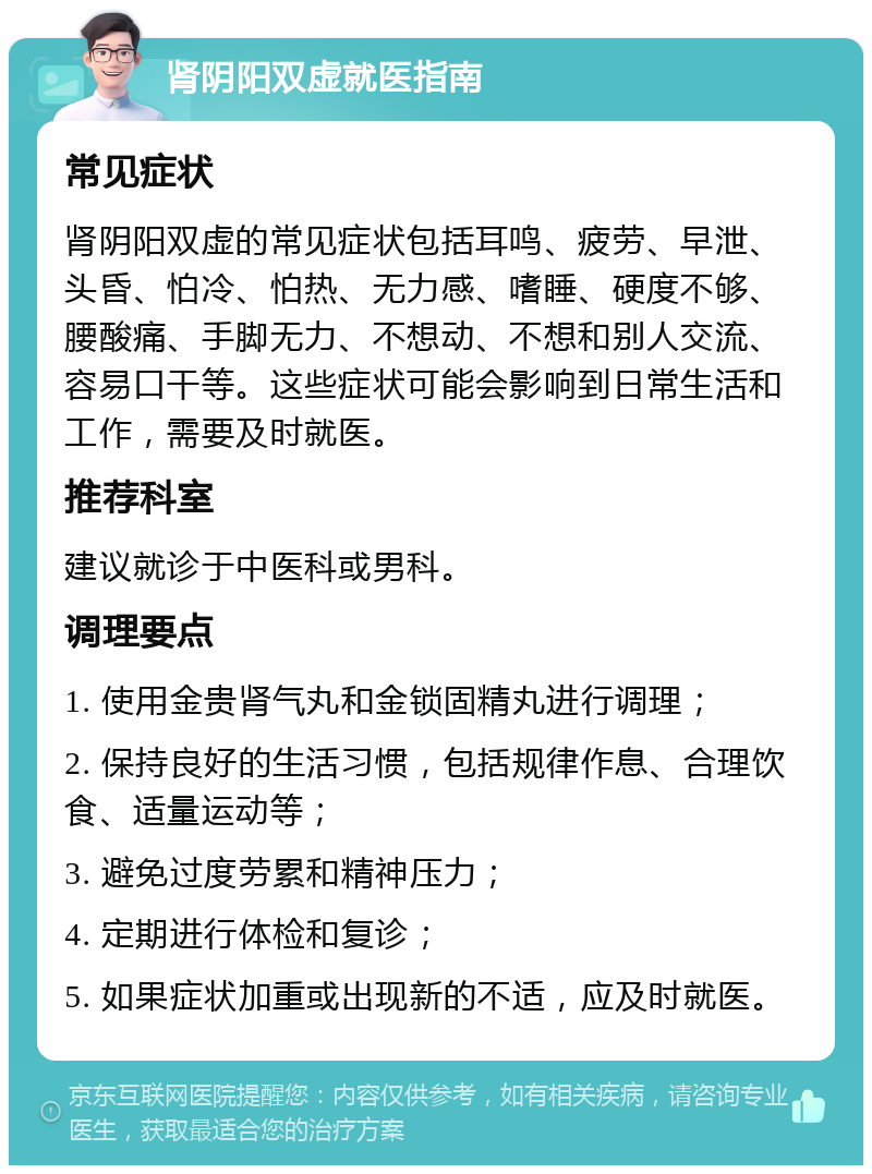 肾阴阳双虚就医指南 常见症状 肾阴阳双虚的常见症状包括耳鸣、疲劳、早泄、头昏、怕冷、怕热、无力感、嗜睡、硬度不够、腰酸痛、手脚无力、不想动、不想和别人交流、容易口干等。这些症状可能会影响到日常生活和工作，需要及时就医。 推荐科室 建议就诊于中医科或男科。 调理要点 1. 使用金贵肾气丸和金锁固精丸进行调理； 2. 保持良好的生活习惯，包括规律作息、合理饮食、适量运动等； 3. 避免过度劳累和精神压力； 4. 定期进行体检和复诊； 5. 如果症状加重或出现新的不适，应及时就医。