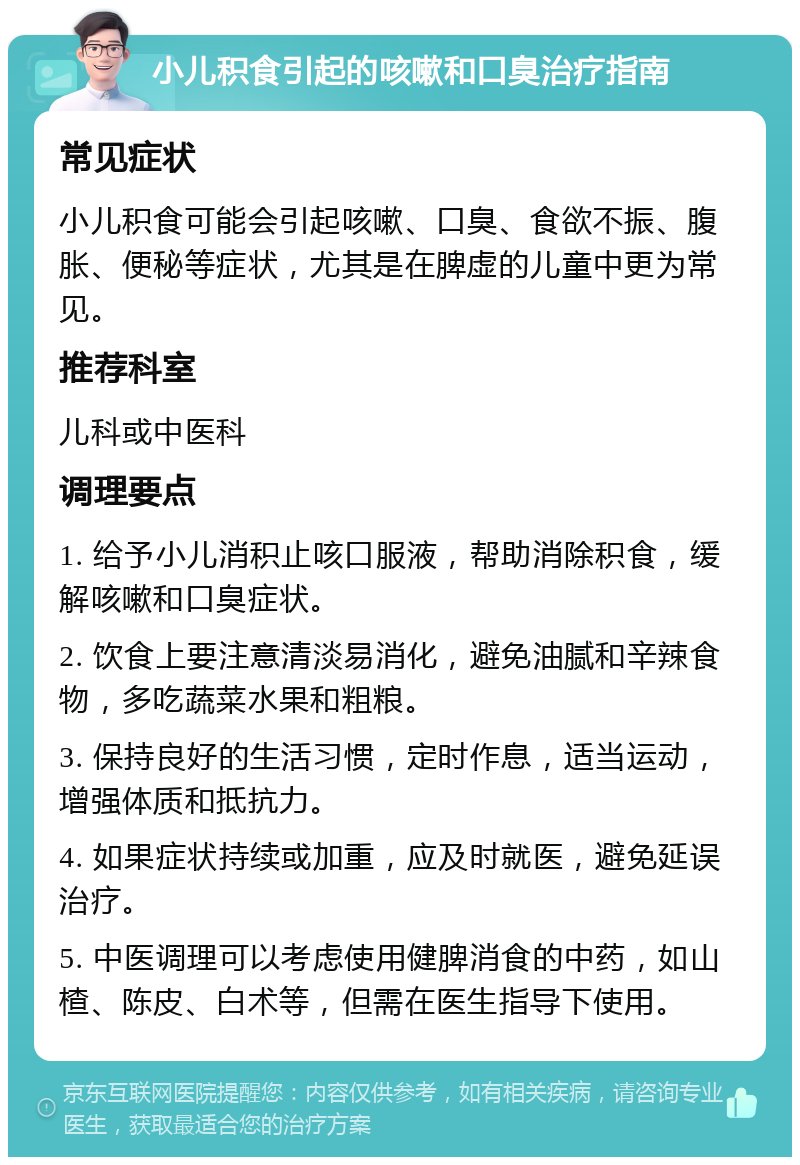 小儿积食引起的咳嗽和口臭治疗指南 常见症状 小儿积食可能会引起咳嗽、口臭、食欲不振、腹胀、便秘等症状，尤其是在脾虚的儿童中更为常见。 推荐科室 儿科或中医科 调理要点 1. 给予小儿消积止咳口服液，帮助消除积食，缓解咳嗽和口臭症状。 2. 饮食上要注意清淡易消化，避免油腻和辛辣食物，多吃蔬菜水果和粗粮。 3. 保持良好的生活习惯，定时作息，适当运动，增强体质和抵抗力。 4. 如果症状持续或加重，应及时就医，避免延误治疗。 5. 中医调理可以考虑使用健脾消食的中药，如山楂、陈皮、白术等，但需在医生指导下使用。