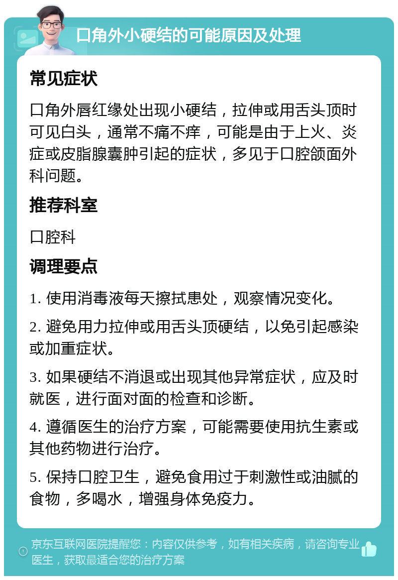 口角外小硬结的可能原因及处理 常见症状 口角外唇红缘处出现小硬结，拉伸或用舌头顶时可见白头，通常不痛不痒，可能是由于上火、炎症或皮脂腺囊肿引起的症状，多见于口腔颌面外科问题。 推荐科室 口腔科 调理要点 1. 使用消毒液每天擦拭患处，观察情况变化。 2. 避免用力拉伸或用舌头顶硬结，以免引起感染或加重症状。 3. 如果硬结不消退或出现其他异常症状，应及时就医，进行面对面的检查和诊断。 4. 遵循医生的治疗方案，可能需要使用抗生素或其他药物进行治疗。 5. 保持口腔卫生，避免食用过于刺激性或油腻的食物，多喝水，增强身体免疫力。