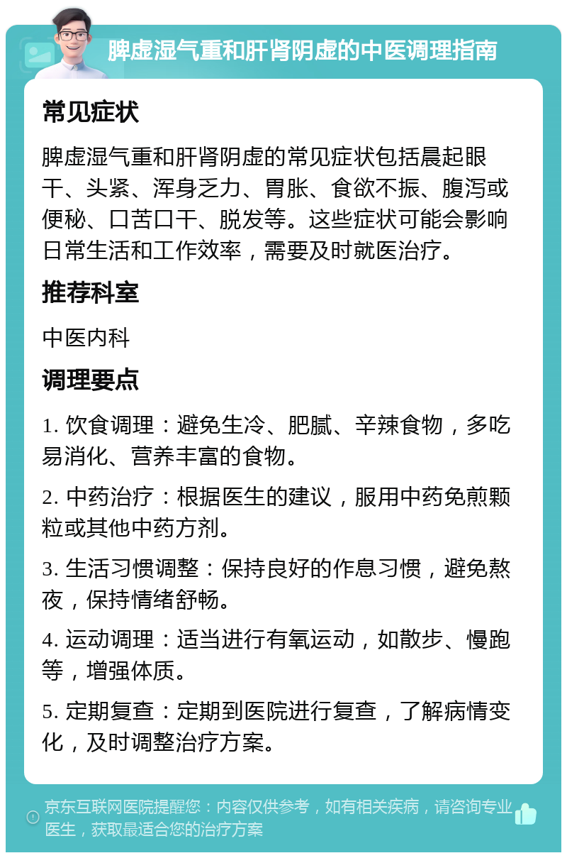 脾虚湿气重和肝肾阴虚的中医调理指南 常见症状 脾虚湿气重和肝肾阴虚的常见症状包括晨起眼干、头紧、浑身乏力、胃胀、食欲不振、腹泻或便秘、口苦口干、脱发等。这些症状可能会影响日常生活和工作效率，需要及时就医治疗。 推荐科室 中医内科 调理要点 1. 饮食调理：避免生冷、肥腻、辛辣食物，多吃易消化、营养丰富的食物。 2. 中药治疗：根据医生的建议，服用中药免煎颗粒或其他中药方剂。 3. 生活习惯调整：保持良好的作息习惯，避免熬夜，保持情绪舒畅。 4. 运动调理：适当进行有氧运动，如散步、慢跑等，增强体质。 5. 定期复查：定期到医院进行复查，了解病情变化，及时调整治疗方案。