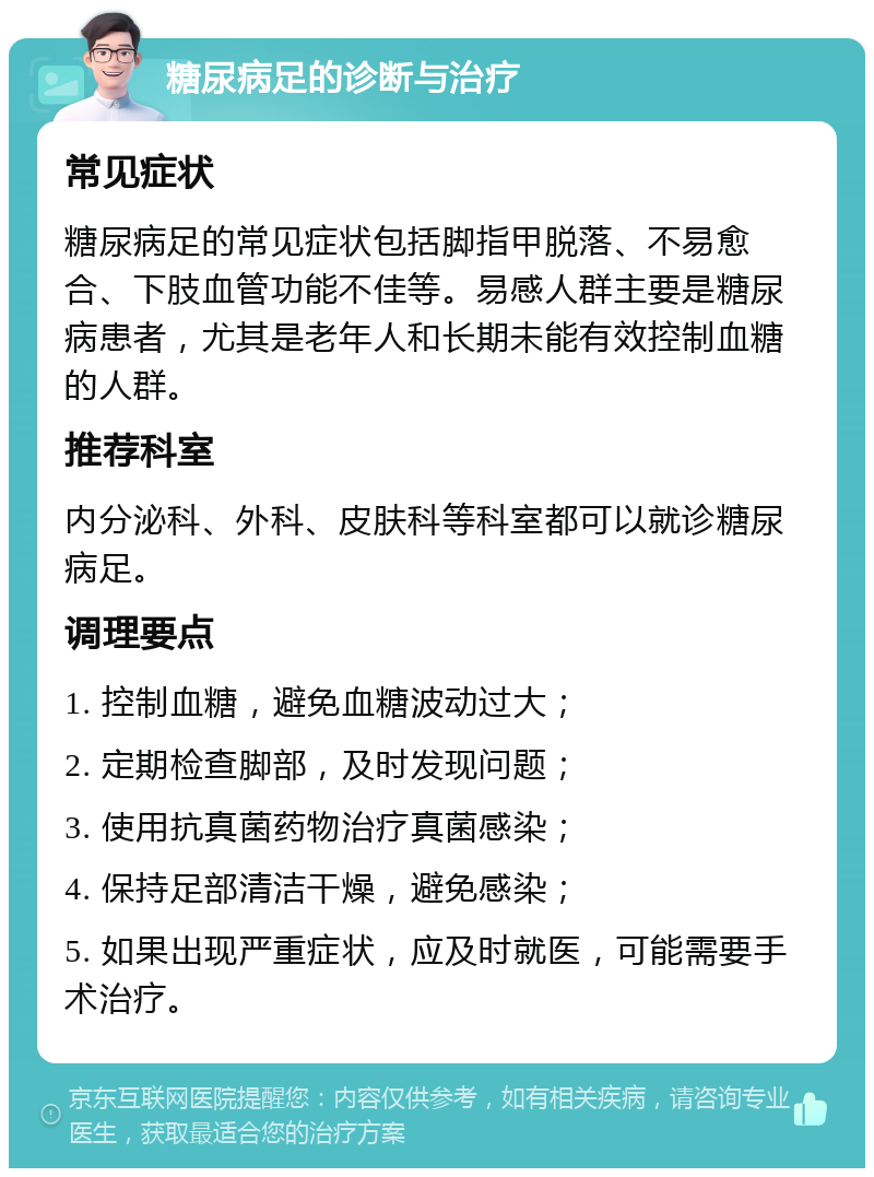 糖尿病足的诊断与治疗 常见症状 糖尿病足的常见症状包括脚指甲脱落、不易愈合、下肢血管功能不佳等。易感人群主要是糖尿病患者，尤其是老年人和长期未能有效控制血糖的人群。 推荐科室 内分泌科、外科、皮肤科等科室都可以就诊糖尿病足。 调理要点 1. 控制血糖，避免血糖波动过大； 2. 定期检查脚部，及时发现问题； 3. 使用抗真菌药物治疗真菌感染； 4. 保持足部清洁干燥，避免感染； 5. 如果出现严重症状，应及时就医，可能需要手术治疗。