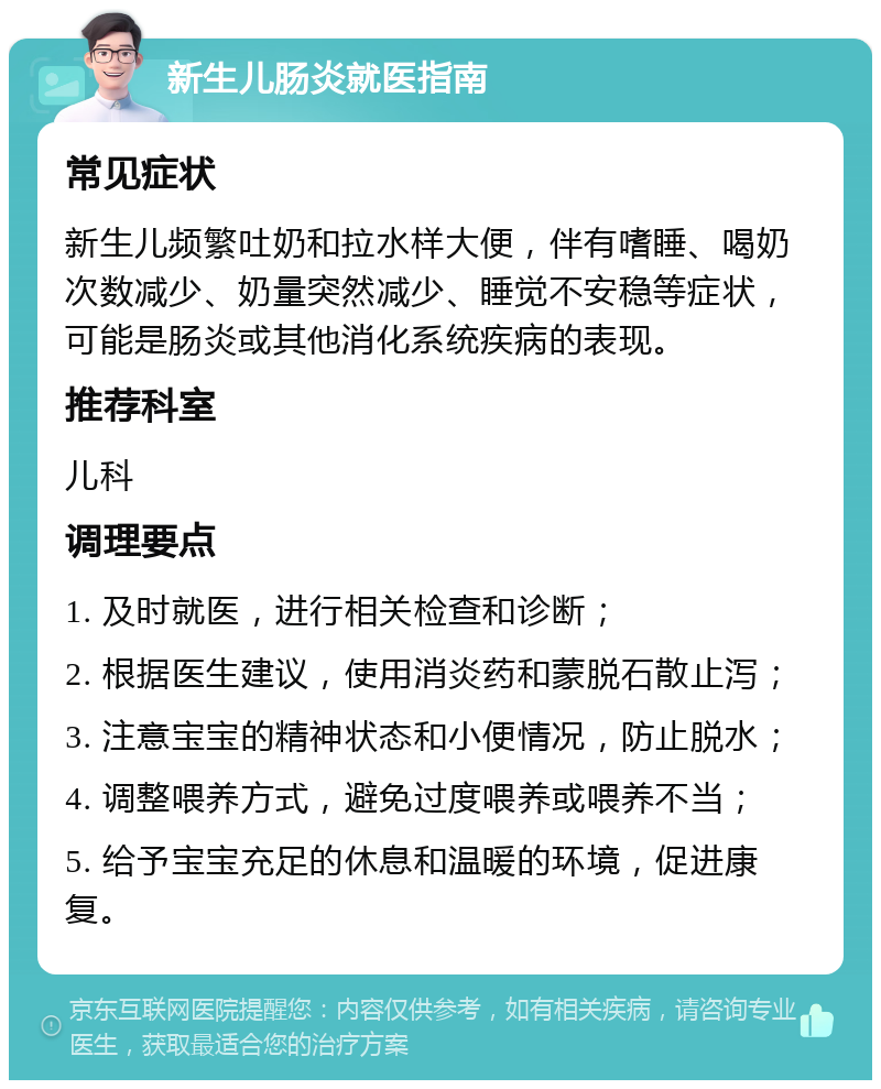 新生儿肠炎就医指南 常见症状 新生儿频繁吐奶和拉水样大便，伴有嗜睡、喝奶次数减少、奶量突然减少、睡觉不安稳等症状，可能是肠炎或其他消化系统疾病的表现。 推荐科室 儿科 调理要点 1. 及时就医，进行相关检查和诊断； 2. 根据医生建议，使用消炎药和蒙脱石散止泻； 3. 注意宝宝的精神状态和小便情况，防止脱水； 4. 调整喂养方式，避免过度喂养或喂养不当； 5. 给予宝宝充足的休息和温暖的环境，促进康复。