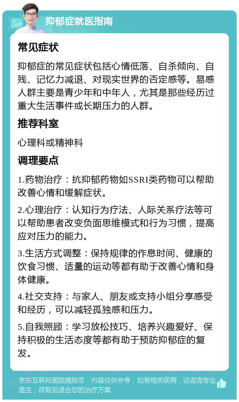 抑郁症就医指南 常见症状 抑郁症的常见症状包括心情低落、自杀倾向、自残、记忆力减退、对现实世界的否定感等。易感人群主要是青少年和中年人，尤其是那些经历过重大生活事件或长期压力的人群。 推荐科室 心理科或精神科 调理要点 1.药物治疗：抗抑郁药物如SSRI类药物可以帮助改善心情和缓解症状。 2.心理治疗：认知行为疗法、人际关系疗法等可以帮助患者改变负面思维模式和行为习惯，提高应对压力的能力。 3.生活方式调整：保持规律的作息时间、健康的饮食习惯、适量的运动等都有助于改善心情和身体健康。 4.社交支持：与家人、朋友或支持小组分享感受和经历，可以减轻孤独感和压力。 5.自我照顾：学习放松技巧、培养兴趣爱好、保持积极的生活态度等都有助于预防抑郁症的复发。