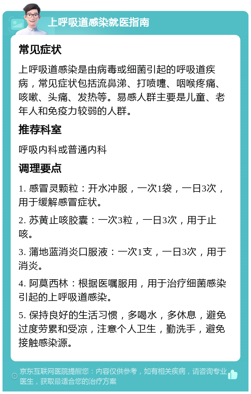 上呼吸道感染就医指南 常见症状 上呼吸道感染是由病毒或细菌引起的呼吸道疾病，常见症状包括流鼻涕、打喷嚏、咽喉疼痛、咳嗽、头痛、发热等。易感人群主要是儿童、老年人和免疫力较弱的人群。 推荐科室 呼吸内科或普通内科 调理要点 1. 感冒灵颗粒：开水冲服，一次1袋，一日3次，用于缓解感冒症状。 2. 苏黄止咳胶囊：一次3粒，一日3次，用于止咳。 3. 蒲地蓝消炎口服液：一次1支，一日3次，用于消炎。 4. 阿莫西林：根据医嘱服用，用于治疗细菌感染引起的上呼吸道感染。 5. 保持良好的生活习惯，多喝水，多休息，避免过度劳累和受凉，注意个人卫生，勤洗手，避免接触感染源。