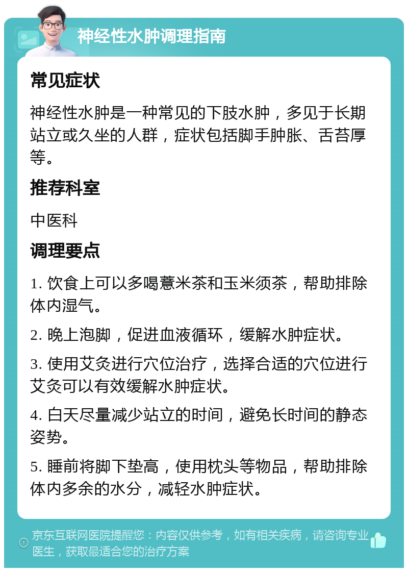 神经性水肿调理指南 常见症状 神经性水肿是一种常见的下肢水肿，多见于长期站立或久坐的人群，症状包括脚手肿胀、舌苔厚等。 推荐科室 中医科 调理要点 1. 饮食上可以多喝薏米茶和玉米须茶，帮助排除体内湿气。 2. 晚上泡脚，促进血液循环，缓解水肿症状。 3. 使用艾灸进行穴位治疗，选择合适的穴位进行艾灸可以有效缓解水肿症状。 4. 白天尽量减少站立的时间，避免长时间的静态姿势。 5. 睡前将脚下垫高，使用枕头等物品，帮助排除体内多余的水分，减轻水肿症状。