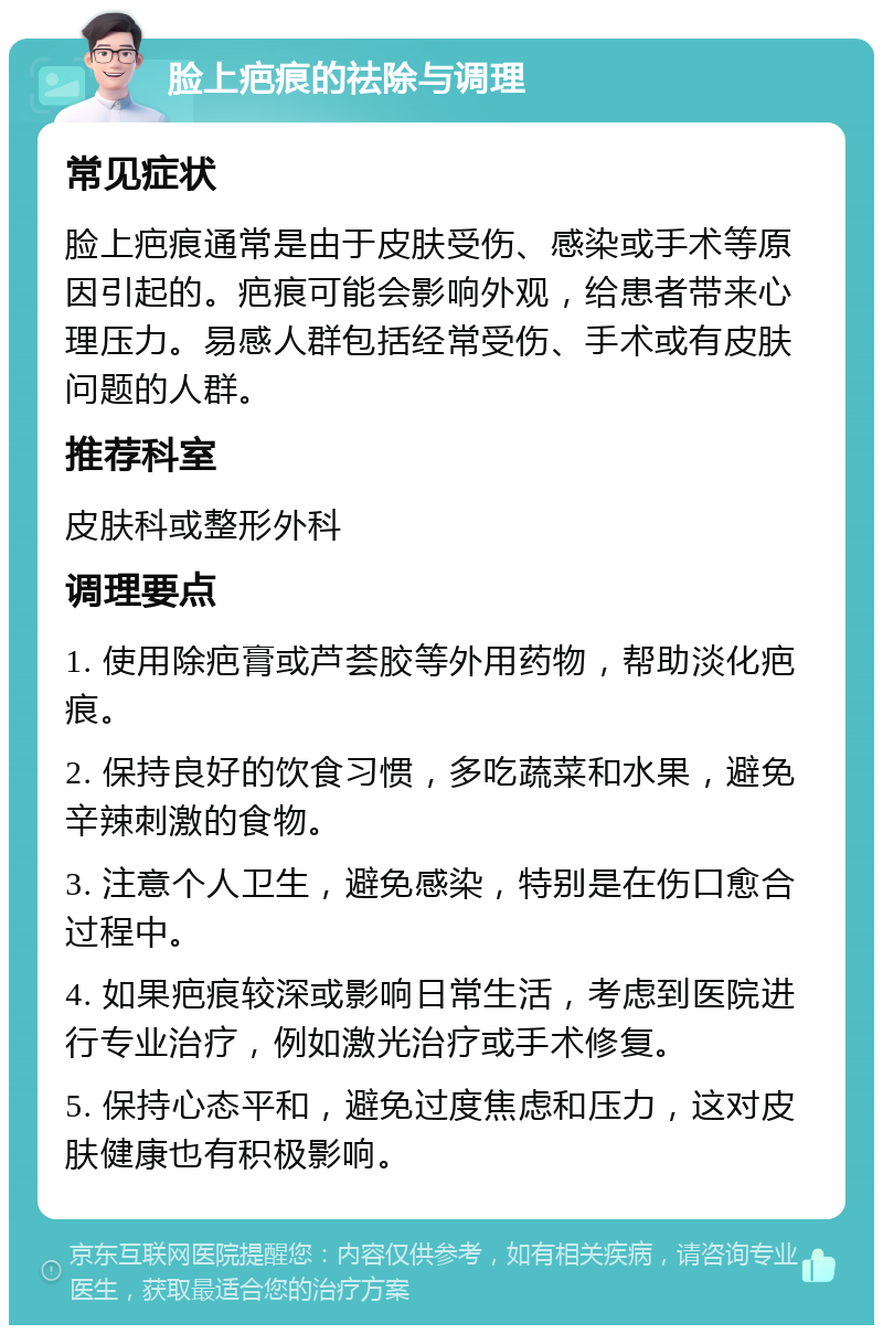 脸上疤痕的祛除与调理 常见症状 脸上疤痕通常是由于皮肤受伤、感染或手术等原因引起的。疤痕可能会影响外观，给患者带来心理压力。易感人群包括经常受伤、手术或有皮肤问题的人群。 推荐科室 皮肤科或整形外科 调理要点 1. 使用除疤膏或芦荟胶等外用药物，帮助淡化疤痕。 2. 保持良好的饮食习惯，多吃蔬菜和水果，避免辛辣刺激的食物。 3. 注意个人卫生，避免感染，特别是在伤口愈合过程中。 4. 如果疤痕较深或影响日常生活，考虑到医院进行专业治疗，例如激光治疗或手术修复。 5. 保持心态平和，避免过度焦虑和压力，这对皮肤健康也有积极影响。