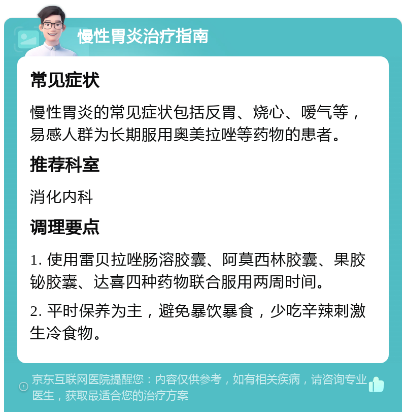 慢性胃炎治疗指南 常见症状 慢性胃炎的常见症状包括反胃、烧心、嗳气等，易感人群为长期服用奥美拉唑等药物的患者。 推荐科室 消化内科 调理要点 1. 使用雷贝拉唑肠溶胶囊、阿莫西林胶囊、果胶铋胶囊、达喜四种药物联合服用两周时间。 2. 平时保养为主，避免暴饮暴食，少吃辛辣刺激生冷食物。