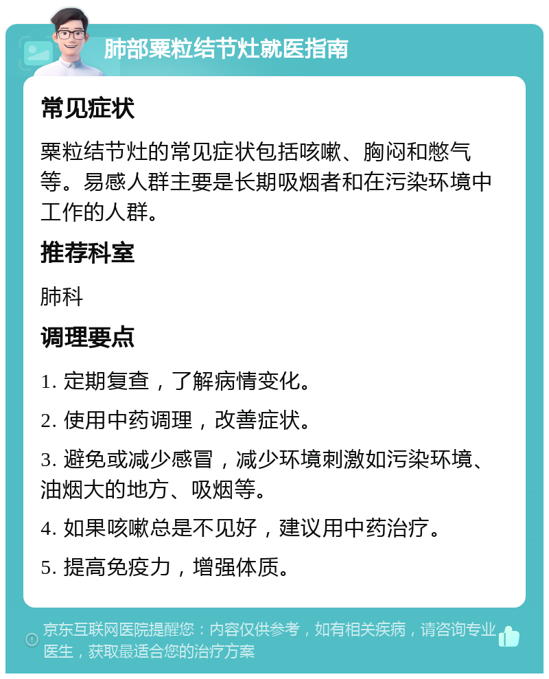 肺部粟粒结节灶就医指南 常见症状 粟粒结节灶的常见症状包括咳嗽、胸闷和憋气等。易感人群主要是长期吸烟者和在污染环境中工作的人群。 推荐科室 肺科 调理要点 1. 定期复查，了解病情变化。 2. 使用中药调理，改善症状。 3. 避免或减少感冒，减少环境刺激如污染环境、油烟大的地方、吸烟等。 4. 如果咳嗽总是不见好，建议用中药治疗。 5. 提高免疫力，增强体质。