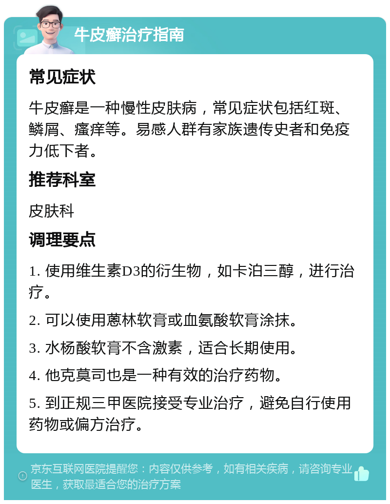 牛皮癣治疗指南 常见症状 牛皮癣是一种慢性皮肤病，常见症状包括红斑、鳞屑、瘙痒等。易感人群有家族遗传史者和免疫力低下者。 推荐科室 皮肤科 调理要点 1. 使用维生素D3的衍生物，如卡泊三醇，进行治疗。 2. 可以使用蒽林软膏或血氨酸软膏涂抹。 3. 水杨酸软膏不含激素，适合长期使用。 4. 他克莫司也是一种有效的治疗药物。 5. 到正规三甲医院接受专业治疗，避免自行使用药物或偏方治疗。