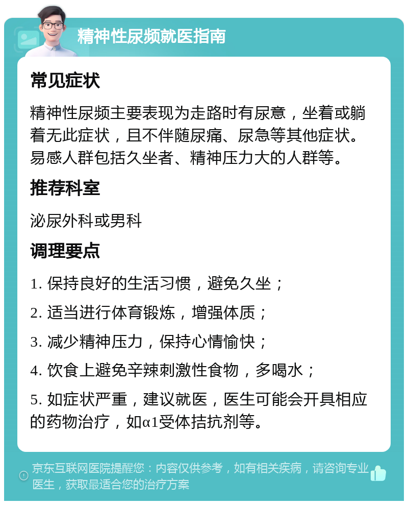 精神性尿频就医指南 常见症状 精神性尿频主要表现为走路时有尿意，坐着或躺着无此症状，且不伴随尿痛、尿急等其他症状。易感人群包括久坐者、精神压力大的人群等。 推荐科室 泌尿外科或男科 调理要点 1. 保持良好的生活习惯，避免久坐； 2. 适当进行体育锻炼，增强体质； 3. 减少精神压力，保持心情愉快； 4. 饮食上避免辛辣刺激性食物，多喝水； 5. 如症状严重，建议就医，医生可能会开具相应的药物治疗，如α1受体拮抗剂等。