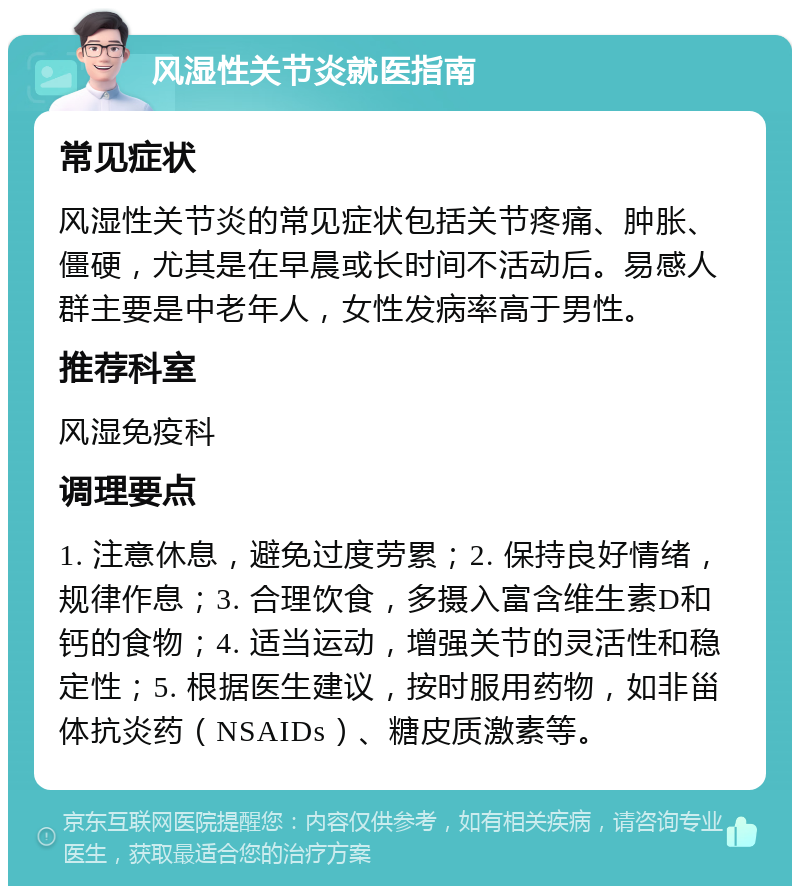 风湿性关节炎就医指南 常见症状 风湿性关节炎的常见症状包括关节疼痛、肿胀、僵硬，尤其是在早晨或长时间不活动后。易感人群主要是中老年人，女性发病率高于男性。 推荐科室 风湿免疫科 调理要点 1. 注意休息，避免过度劳累；2. 保持良好情绪，规律作息；3. 合理饮食，多摄入富含维生素D和钙的食物；4. 适当运动，增强关节的灵活性和稳定性；5. 根据医生建议，按时服用药物，如非甾体抗炎药（NSAIDs）、糖皮质激素等。