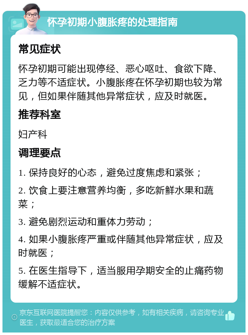 怀孕初期小腹胀疼的处理指南 常见症状 怀孕初期可能出现停经、恶心呕吐、食欲下降、乏力等不适症状。小腹胀疼在怀孕初期也较为常见，但如果伴随其他异常症状，应及时就医。 推荐科室 妇产科 调理要点 1. 保持良好的心态，避免过度焦虑和紧张； 2. 饮食上要注意营养均衡，多吃新鲜水果和蔬菜； 3. 避免剧烈运动和重体力劳动； 4. 如果小腹胀疼严重或伴随其他异常症状，应及时就医； 5. 在医生指导下，适当服用孕期安全的止痛药物缓解不适症状。