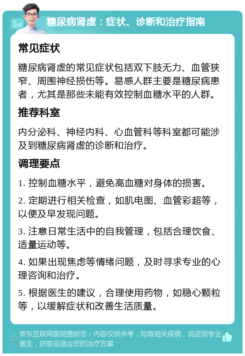 糖尿病肾虚：症状、诊断和治疗指南 常见症状 糖尿病肾虚的常见症状包括双下肢无力、血管狭窄、周围神经损伤等。易感人群主要是糖尿病患者，尤其是那些未能有效控制血糖水平的人群。 推荐科室 内分泌科、神经内科、心血管科等科室都可能涉及到糖尿病肾虚的诊断和治疗。 调理要点 1. 控制血糖水平，避免高血糖对身体的损害。 2. 定期进行相关检查，如肌电图、血管彩超等，以便及早发现问题。 3. 注意日常生活中的自我管理，包括合理饮食、适量运动等。 4. 如果出现焦虑等情绪问题，及时寻求专业的心理咨询和治疗。 5. 根据医生的建议，合理使用药物，如稳心颗粒等，以缓解症状和改善生活质量。