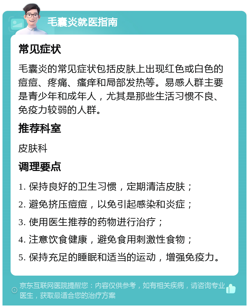 毛囊炎就医指南 常见症状 毛囊炎的常见症状包括皮肤上出现红色或白色的痘痘、疼痛、瘙痒和局部发热等。易感人群主要是青少年和成年人，尤其是那些生活习惯不良、免疫力较弱的人群。 推荐科室 皮肤科 调理要点 1. 保持良好的卫生习惯，定期清洁皮肤； 2. 避免挤压痘痘，以免引起感染和炎症； 3. 使用医生推荐的药物进行治疗； 4. 注意饮食健康，避免食用刺激性食物； 5. 保持充足的睡眠和适当的运动，增强免疫力。