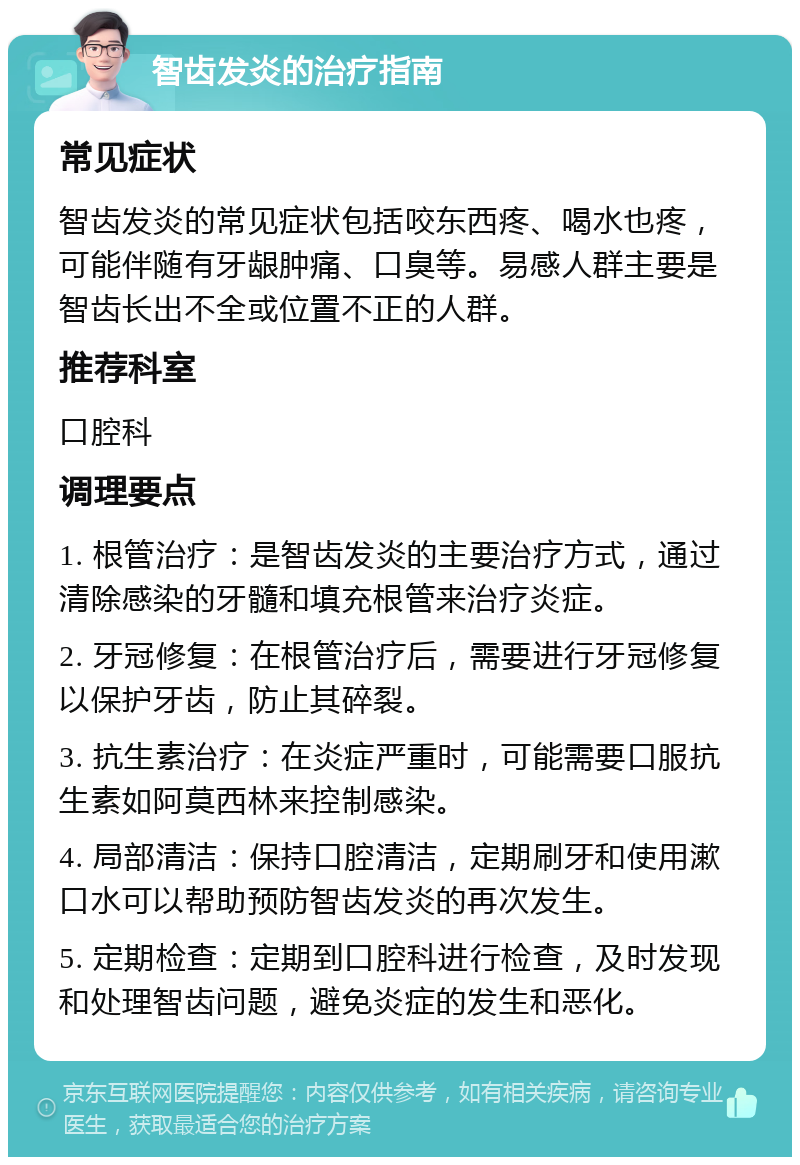 智齿发炎的治疗指南 常见症状 智齿发炎的常见症状包括咬东西疼、喝水也疼，可能伴随有牙龈肿痛、口臭等。易感人群主要是智齿长出不全或位置不正的人群。 推荐科室 口腔科 调理要点 1. 根管治疗：是智齿发炎的主要治疗方式，通过清除感染的牙髓和填充根管来治疗炎症。 2. 牙冠修复：在根管治疗后，需要进行牙冠修复以保护牙齿，防止其碎裂。 3. 抗生素治疗：在炎症严重时，可能需要口服抗生素如阿莫西林来控制感染。 4. 局部清洁：保持口腔清洁，定期刷牙和使用漱口水可以帮助预防智齿发炎的再次发生。 5. 定期检查：定期到口腔科进行检查，及时发现和处理智齿问题，避免炎症的发生和恶化。