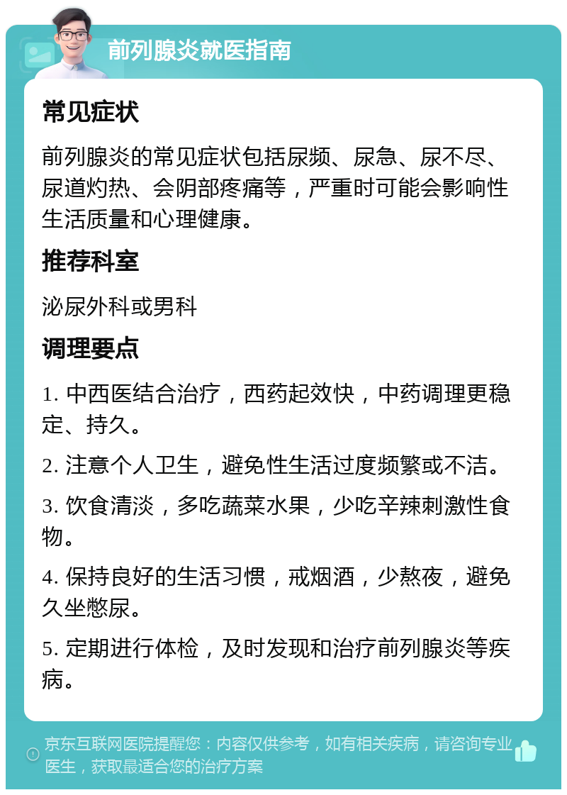 前列腺炎就医指南 常见症状 前列腺炎的常见症状包括尿频、尿急、尿不尽、尿道灼热、会阴部疼痛等，严重时可能会影响性生活质量和心理健康。 推荐科室 泌尿外科或男科 调理要点 1. 中西医结合治疗，西药起效快，中药调理更稳定、持久。 2. 注意个人卫生，避免性生活过度频繁或不洁。 3. 饮食清淡，多吃蔬菜水果，少吃辛辣刺激性食物。 4. 保持良好的生活习惯，戒烟酒，少熬夜，避免久坐憋尿。 5. 定期进行体检，及时发现和治疗前列腺炎等疾病。