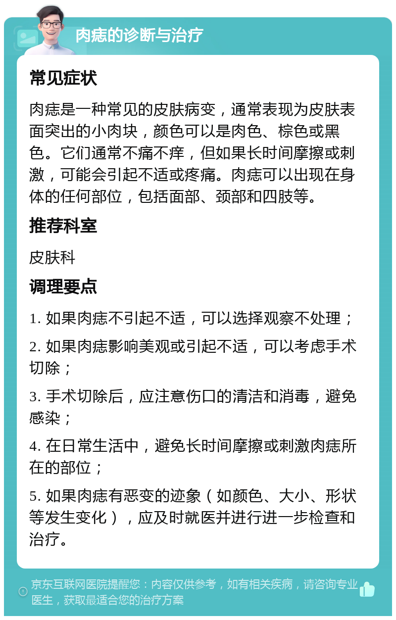 肉痣的诊断与治疗 常见症状 肉痣是一种常见的皮肤病变，通常表现为皮肤表面突出的小肉块，颜色可以是肉色、棕色或黑色。它们通常不痛不痒，但如果长时间摩擦或刺激，可能会引起不适或疼痛。肉痣可以出现在身体的任何部位，包括面部、颈部和四肢等。 推荐科室 皮肤科 调理要点 1. 如果肉痣不引起不适，可以选择观察不处理； 2. 如果肉痣影响美观或引起不适，可以考虑手术切除； 3. 手术切除后，应注意伤口的清洁和消毒，避免感染； 4. 在日常生活中，避免长时间摩擦或刺激肉痣所在的部位； 5. 如果肉痣有恶变的迹象（如颜色、大小、形状等发生变化），应及时就医并进行进一步检查和治疗。