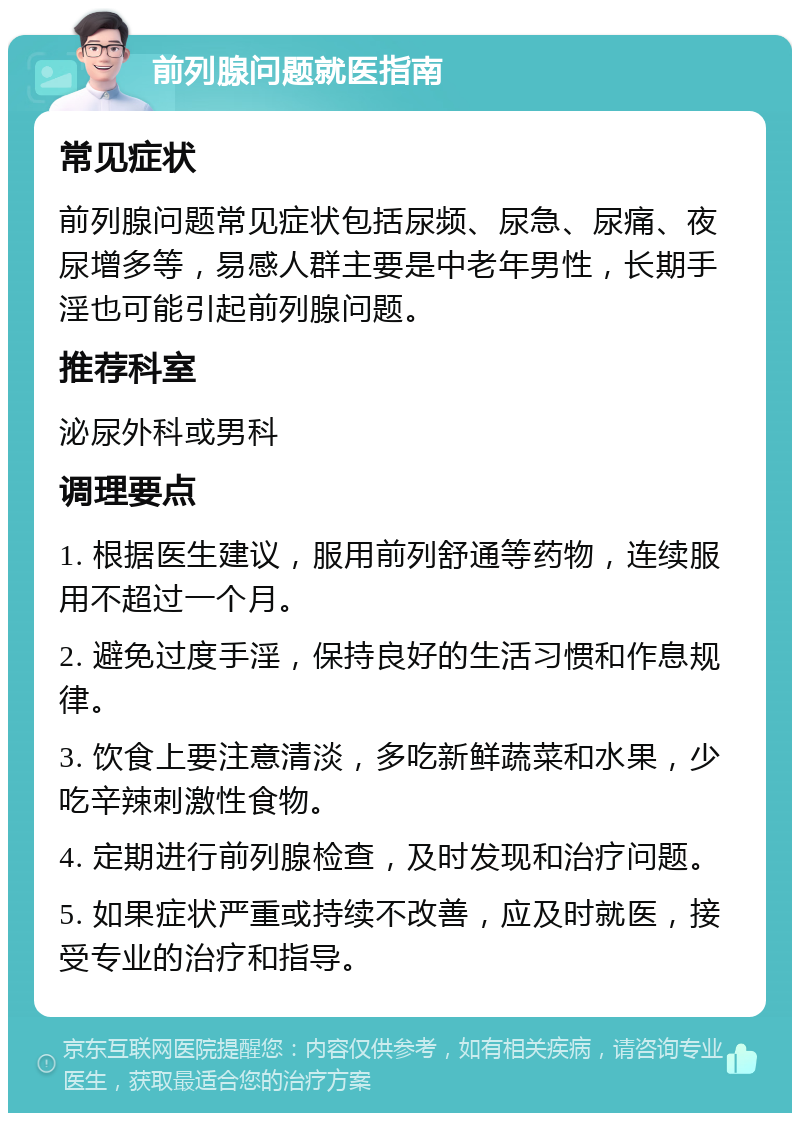 前列腺问题就医指南 常见症状 前列腺问题常见症状包括尿频、尿急、尿痛、夜尿增多等，易感人群主要是中老年男性，长期手淫也可能引起前列腺问题。 推荐科室 泌尿外科或男科 调理要点 1. 根据医生建议，服用前列舒通等药物，连续服用不超过一个月。 2. 避免过度手淫，保持良好的生活习惯和作息规律。 3. 饮食上要注意清淡，多吃新鲜蔬菜和水果，少吃辛辣刺激性食物。 4. 定期进行前列腺检查，及时发现和治疗问题。 5. 如果症状严重或持续不改善，应及时就医，接受专业的治疗和指导。