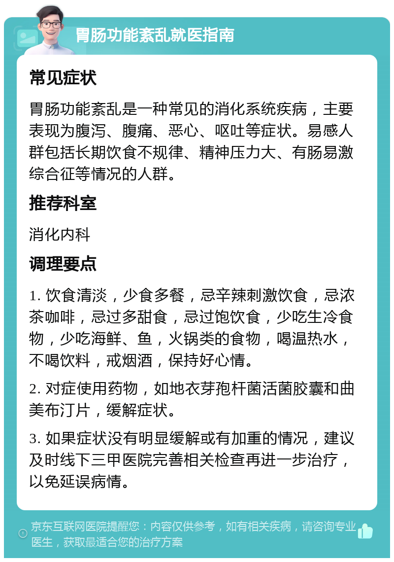 胃肠功能紊乱就医指南 常见症状 胃肠功能紊乱是一种常见的消化系统疾病，主要表现为腹泻、腹痛、恶心、呕吐等症状。易感人群包括长期饮食不规律、精神压力大、有肠易激综合征等情况的人群。 推荐科室 消化内科 调理要点 1. 饮食清淡，少食多餐，忌辛辣刺激饮食，忌浓茶咖啡，忌过多甜食，忌过饱饮食，少吃生冷食物，少吃海鲜、鱼，火锅类的食物，喝温热水，不喝饮料，戒烟酒，保持好心情。 2. 对症使用药物，如地衣芽孢杆菌活菌胶囊和曲美布汀片，缓解症状。 3. 如果症状没有明显缓解或有加重的情况，建议及时线下三甲医院完善相关检查再进一步治疗，以免延误病情。