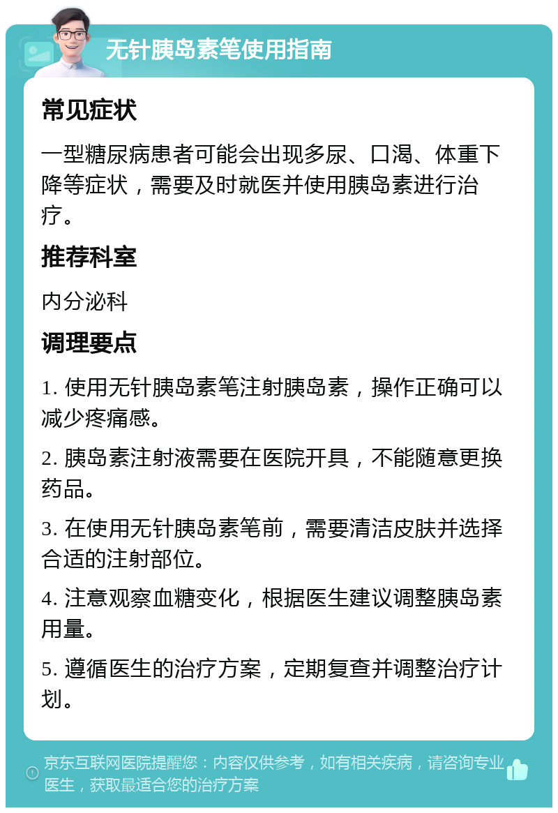 无针胰岛素笔使用指南 常见症状 一型糖尿病患者可能会出现多尿、口渴、体重下降等症状，需要及时就医并使用胰岛素进行治疗。 推荐科室 内分泌科 调理要点 1. 使用无针胰岛素笔注射胰岛素，操作正确可以减少疼痛感。 2. 胰岛素注射液需要在医院开具，不能随意更换药品。 3. 在使用无针胰岛素笔前，需要清洁皮肤并选择合适的注射部位。 4. 注意观察血糖变化，根据医生建议调整胰岛素用量。 5. 遵循医生的治疗方案，定期复查并调整治疗计划。