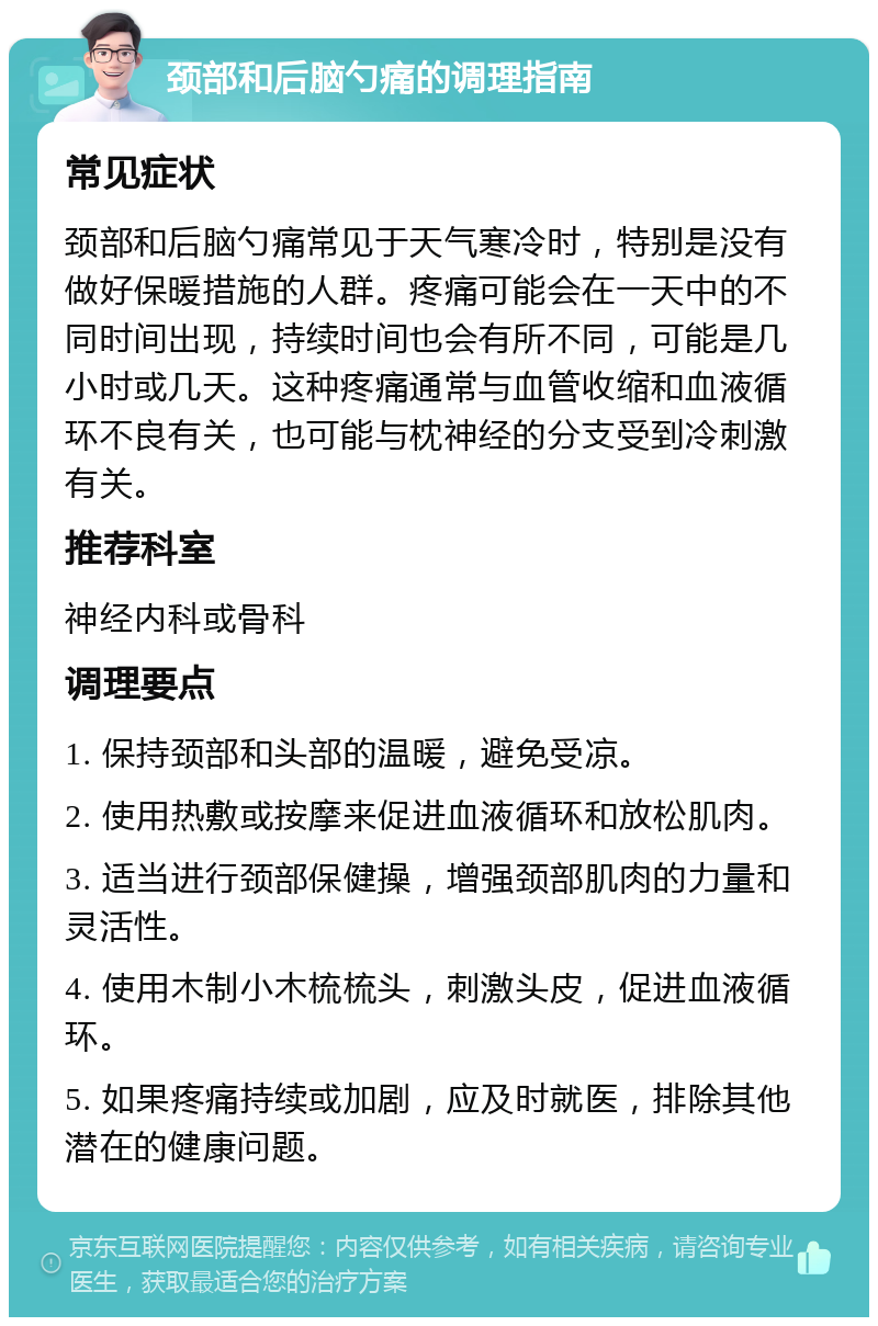 颈部和后脑勺痛的调理指南 常见症状 颈部和后脑勺痛常见于天气寒冷时，特别是没有做好保暖措施的人群。疼痛可能会在一天中的不同时间出现，持续时间也会有所不同，可能是几小时或几天。这种疼痛通常与血管收缩和血液循环不良有关，也可能与枕神经的分支受到冷刺激有关。 推荐科室 神经内科或骨科 调理要点 1. 保持颈部和头部的温暖，避免受凉。 2. 使用热敷或按摩来促进血液循环和放松肌肉。 3. 适当进行颈部保健操，增强颈部肌肉的力量和灵活性。 4. 使用木制小木梳梳头，刺激头皮，促进血液循环。 5. 如果疼痛持续或加剧，应及时就医，排除其他潜在的健康问题。