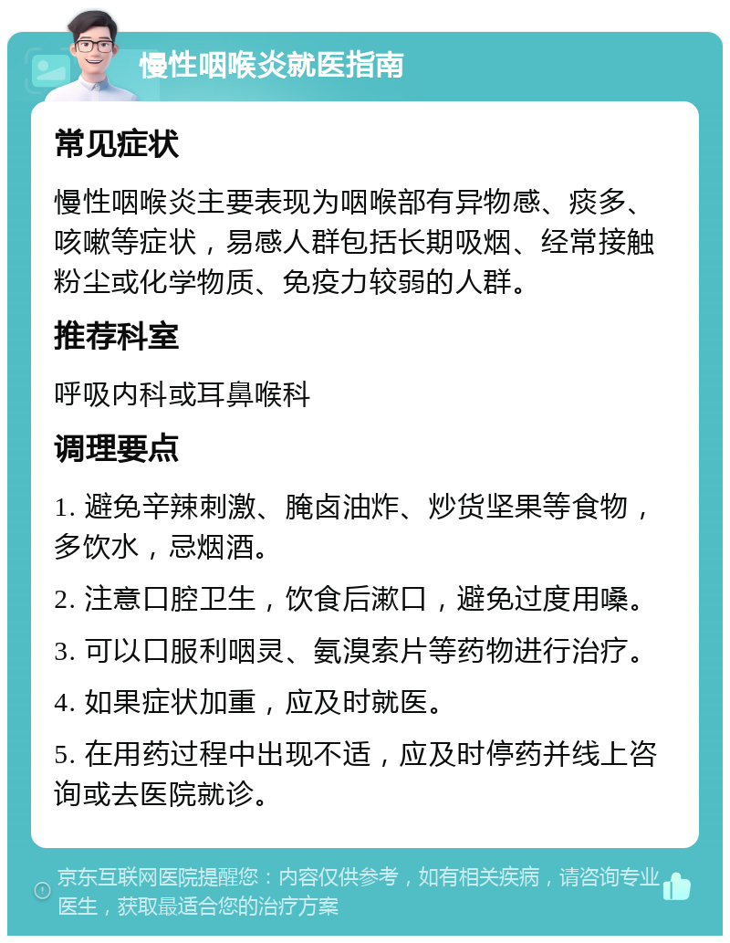 慢性咽喉炎就医指南 常见症状 慢性咽喉炎主要表现为咽喉部有异物感、痰多、咳嗽等症状，易感人群包括长期吸烟、经常接触粉尘或化学物质、免疫力较弱的人群。 推荐科室 呼吸内科或耳鼻喉科 调理要点 1. 避免辛辣刺激、腌卤油炸、炒货坚果等食物，多饮水，忌烟酒。 2. 注意口腔卫生，饮食后漱口，避免过度用嗓。 3. 可以口服利咽灵、氨溴索片等药物进行治疗。 4. 如果症状加重，应及时就医。 5. 在用药过程中出现不适，应及时停药并线上咨询或去医院就诊。