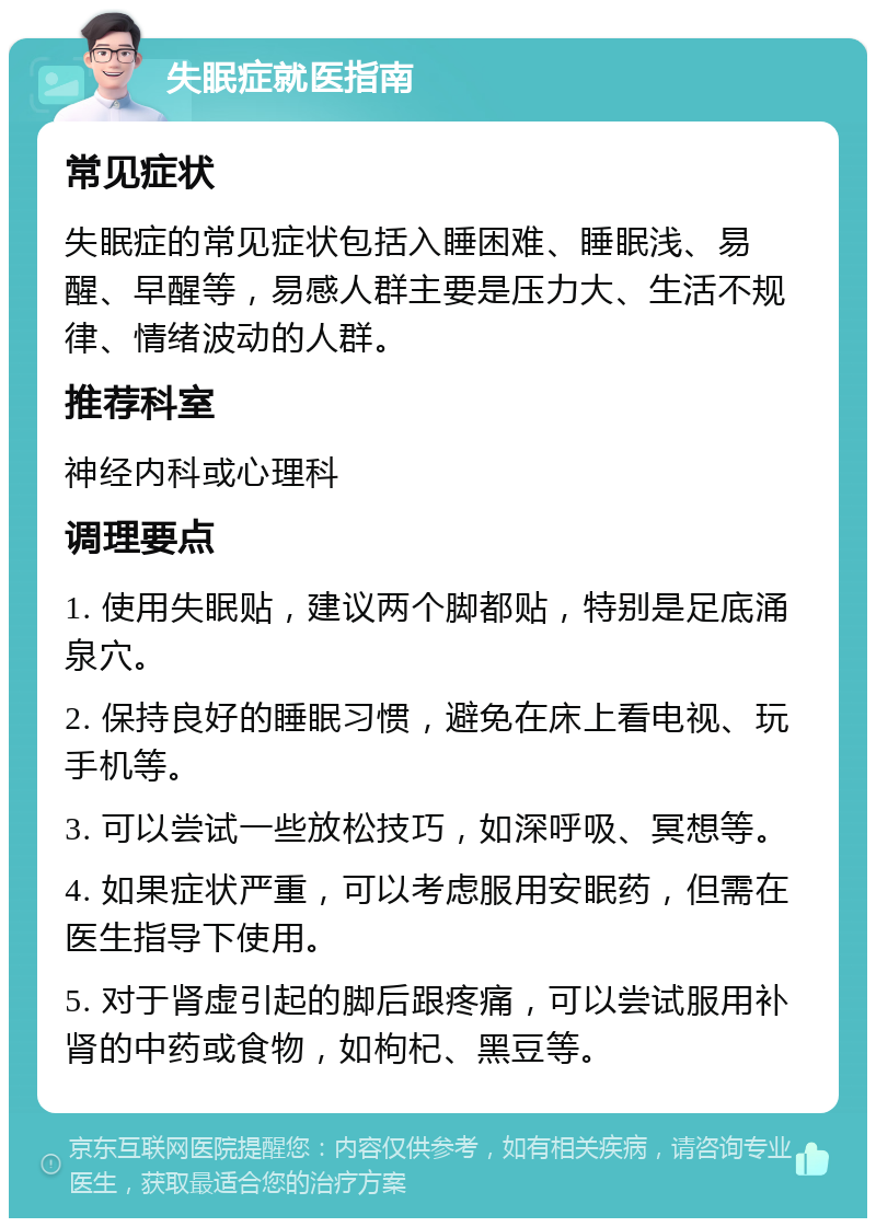 失眠症就医指南 常见症状 失眠症的常见症状包括入睡困难、睡眠浅、易醒、早醒等，易感人群主要是压力大、生活不规律、情绪波动的人群。 推荐科室 神经内科或心理科 调理要点 1. 使用失眠贴，建议两个脚都贴，特别是足底涌泉穴。 2. 保持良好的睡眠习惯，避免在床上看电视、玩手机等。 3. 可以尝试一些放松技巧，如深呼吸、冥想等。 4. 如果症状严重，可以考虑服用安眠药，但需在医生指导下使用。 5. 对于肾虚引起的脚后跟疼痛，可以尝试服用补肾的中药或食物，如枸杞、黑豆等。