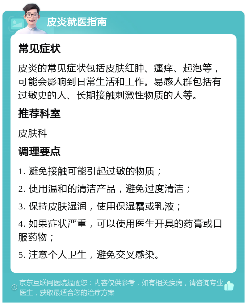 皮炎就医指南 常见症状 皮炎的常见症状包括皮肤红肿、瘙痒、起泡等，可能会影响到日常生活和工作。易感人群包括有过敏史的人、长期接触刺激性物质的人等。 推荐科室 皮肤科 调理要点 1. 避免接触可能引起过敏的物质； 2. 使用温和的清洁产品，避免过度清洁； 3. 保持皮肤湿润，使用保湿霜或乳液； 4. 如果症状严重，可以使用医生开具的药膏或口服药物； 5. 注意个人卫生，避免交叉感染。