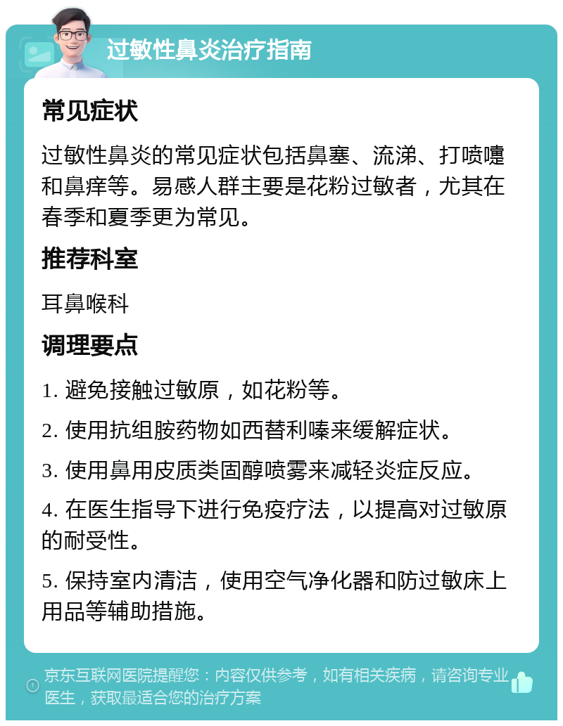 过敏性鼻炎治疗指南 常见症状 过敏性鼻炎的常见症状包括鼻塞、流涕、打喷嚏和鼻痒等。易感人群主要是花粉过敏者，尤其在春季和夏季更为常见。 推荐科室 耳鼻喉科 调理要点 1. 避免接触过敏原，如花粉等。 2. 使用抗组胺药物如西替利嗪来缓解症状。 3. 使用鼻用皮质类固醇喷雾来减轻炎症反应。 4. 在医生指导下进行免疫疗法，以提高对过敏原的耐受性。 5. 保持室内清洁，使用空气净化器和防过敏床上用品等辅助措施。