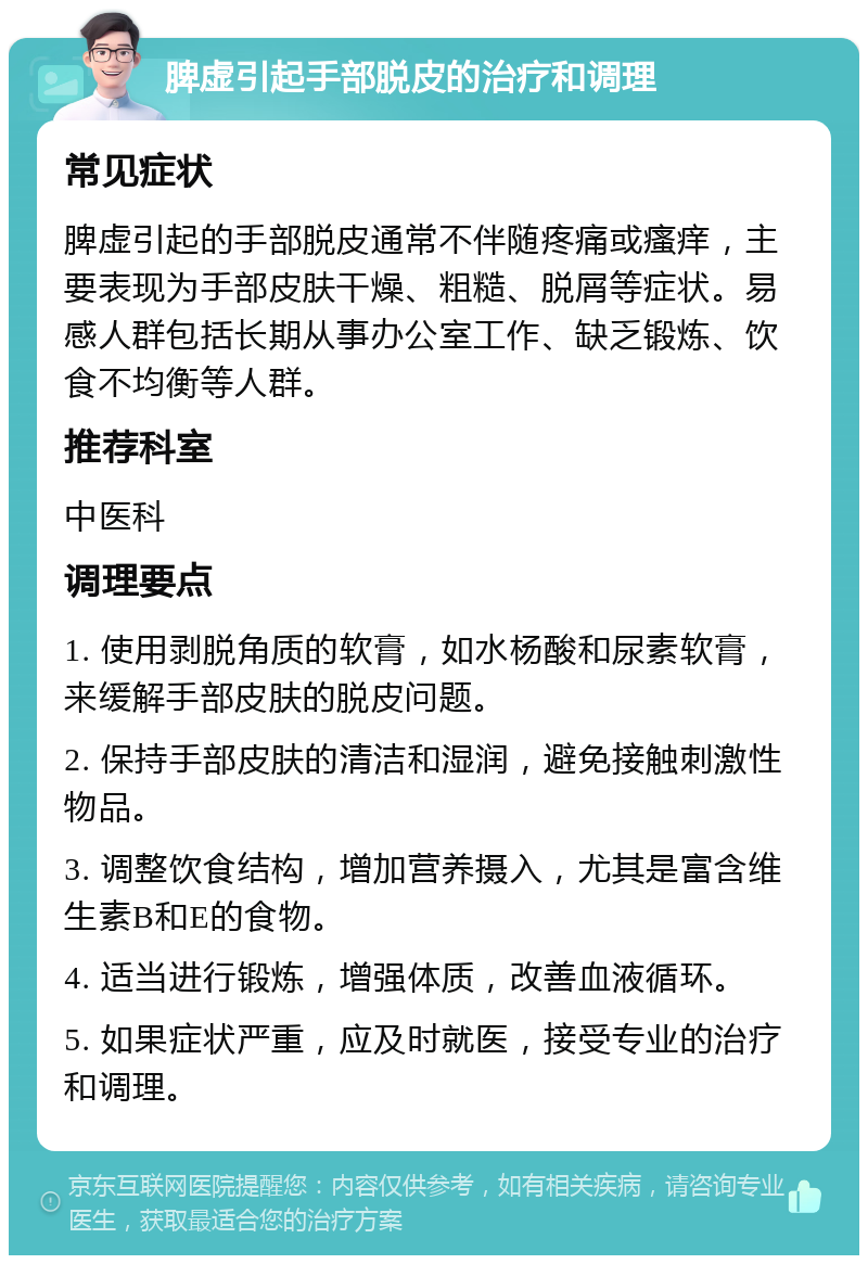 脾虚引起手部脱皮的治疗和调理 常见症状 脾虚引起的手部脱皮通常不伴随疼痛或瘙痒，主要表现为手部皮肤干燥、粗糙、脱屑等症状。易感人群包括长期从事办公室工作、缺乏锻炼、饮食不均衡等人群。 推荐科室 中医科 调理要点 1. 使用剥脱角质的软膏，如水杨酸和尿素软膏，来缓解手部皮肤的脱皮问题。 2. 保持手部皮肤的清洁和湿润，避免接触刺激性物品。 3. 调整饮食结构，增加营养摄入，尤其是富含维生素B和E的食物。 4. 适当进行锻炼，增强体质，改善血液循环。 5. 如果症状严重，应及时就医，接受专业的治疗和调理。