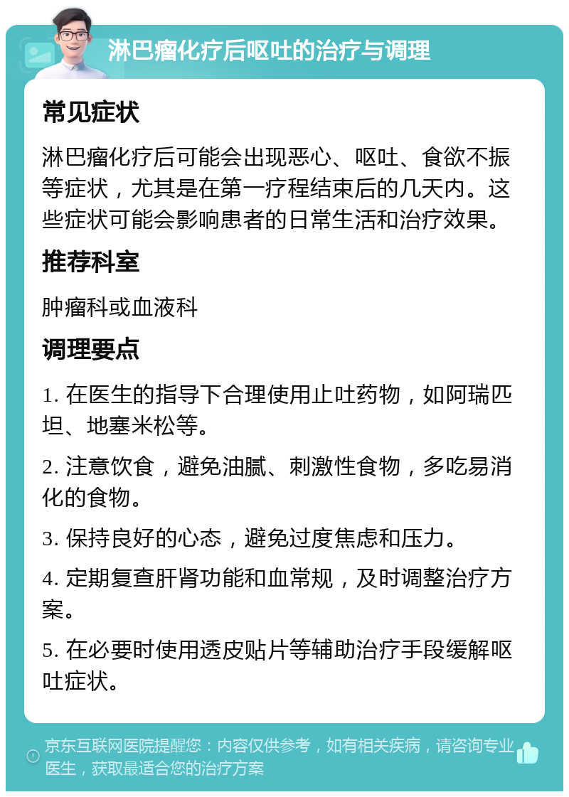 淋巴瘤化疗后呕吐的治疗与调理 常见症状 淋巴瘤化疗后可能会出现恶心、呕吐、食欲不振等症状，尤其是在第一疗程结束后的几天内。这些症状可能会影响患者的日常生活和治疗效果。 推荐科室 肿瘤科或血液科 调理要点 1. 在医生的指导下合理使用止吐药物，如阿瑞匹坦、地塞米松等。 2. 注意饮食，避免油腻、刺激性食物，多吃易消化的食物。 3. 保持良好的心态，避免过度焦虑和压力。 4. 定期复查肝肾功能和血常规，及时调整治疗方案。 5. 在必要时使用透皮贴片等辅助治疗手段缓解呕吐症状。