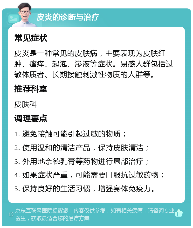 皮炎的诊断与治疗 常见症状 皮炎是一种常见的皮肤病，主要表现为皮肤红肿、瘙痒、起泡、渗液等症状。易感人群包括过敏体质者、长期接触刺激性物质的人群等。 推荐科室 皮肤科 调理要点 1. 避免接触可能引起过敏的物质； 2. 使用温和的清洁产品，保持皮肤清洁； 3. 外用地奈德乳膏等药物进行局部治疗； 4. 如果症状严重，可能需要口服抗过敏药物； 5. 保持良好的生活习惯，增强身体免疫力。