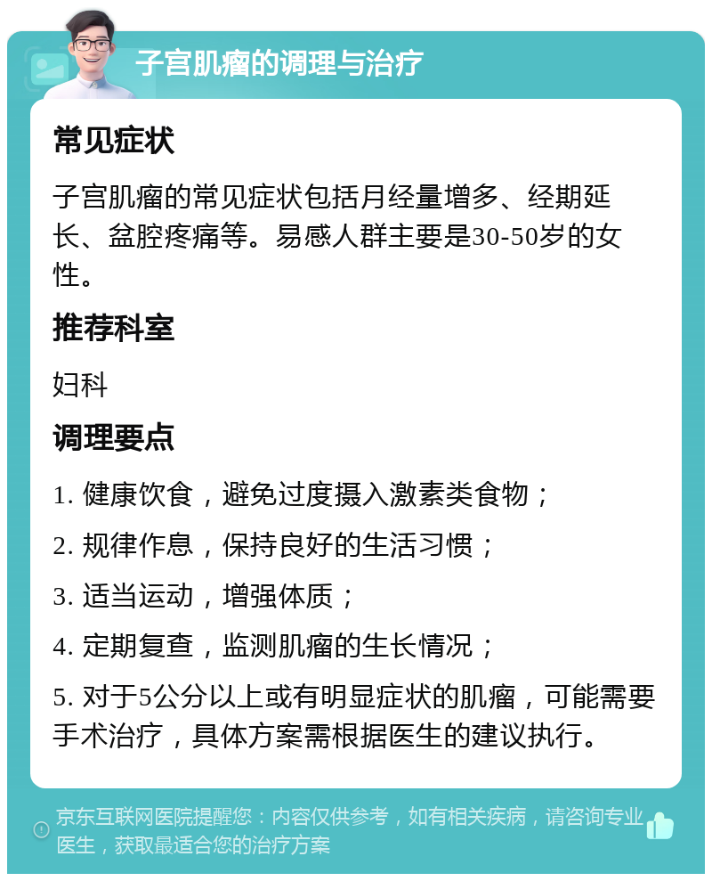 子宫肌瘤的调理与治疗 常见症状 子宫肌瘤的常见症状包括月经量增多、经期延长、盆腔疼痛等。易感人群主要是30-50岁的女性。 推荐科室 妇科 调理要点 1. 健康饮食，避免过度摄入激素类食物； 2. 规律作息，保持良好的生活习惯； 3. 适当运动，增强体质； 4. 定期复查，监测肌瘤的生长情况； 5. 对于5公分以上或有明显症状的肌瘤，可能需要手术治疗，具体方案需根据医生的建议执行。