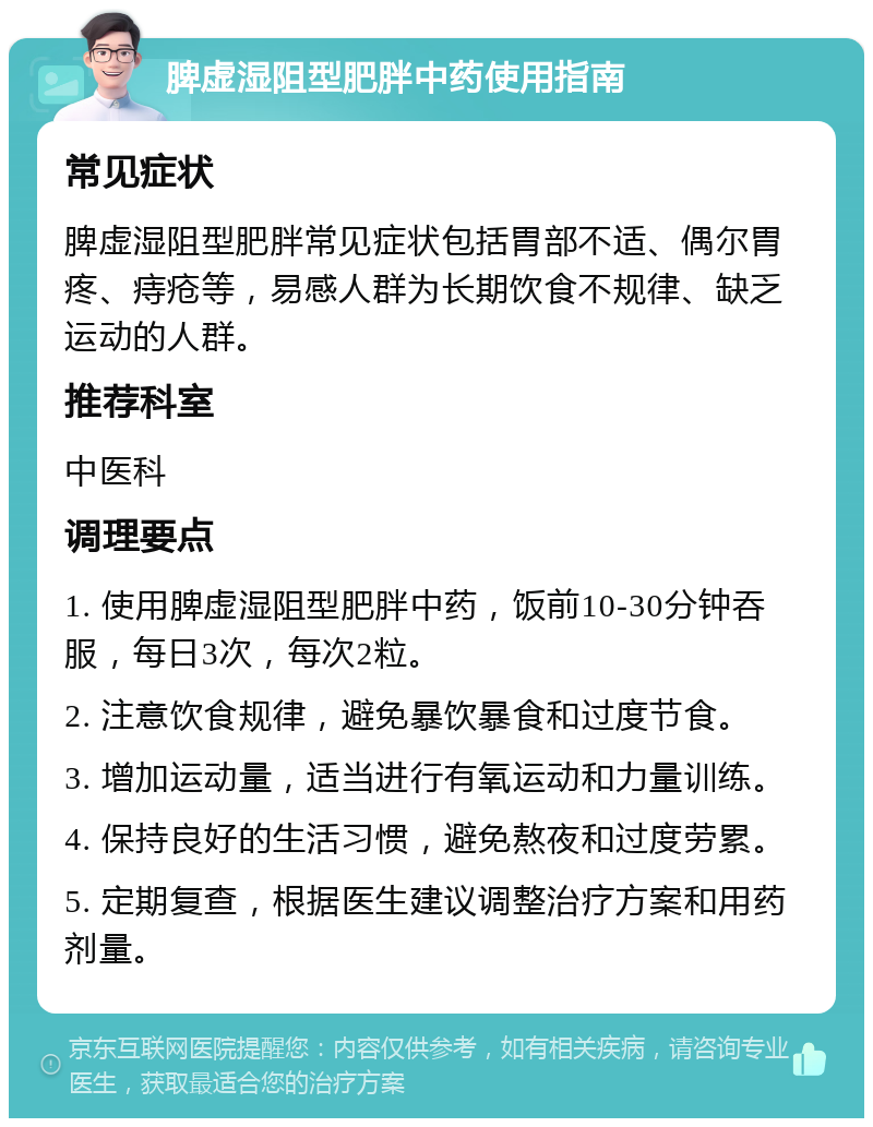 脾虚湿阻型肥胖中药使用指南 常见症状 脾虚湿阻型肥胖常见症状包括胃部不适、偶尔胃疼、痔疮等，易感人群为长期饮食不规律、缺乏运动的人群。 推荐科室 中医科 调理要点 1. 使用脾虚湿阻型肥胖中药，饭前10-30分钟吞服，每日3次，每次2粒。 2. 注意饮食规律，避免暴饮暴食和过度节食。 3. 增加运动量，适当进行有氧运动和力量训练。 4. 保持良好的生活习惯，避免熬夜和过度劳累。 5. 定期复查，根据医生建议调整治疗方案和用药剂量。