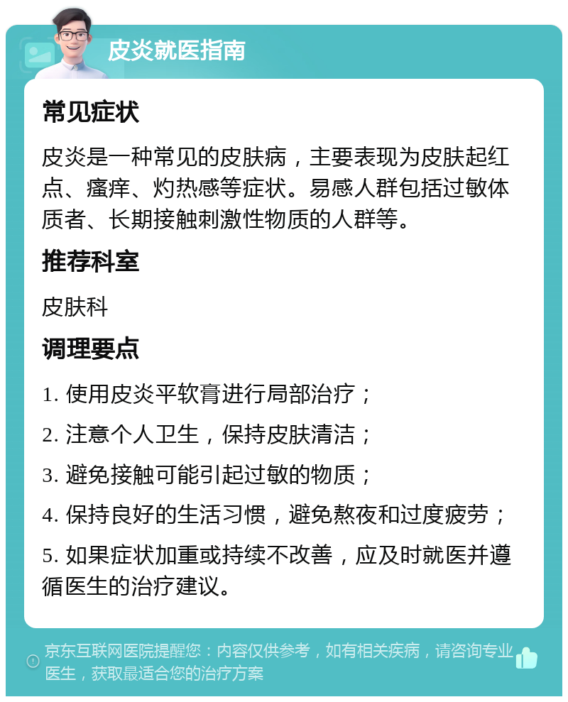 皮炎就医指南 常见症状 皮炎是一种常见的皮肤病，主要表现为皮肤起红点、瘙痒、灼热感等症状。易感人群包括过敏体质者、长期接触刺激性物质的人群等。 推荐科室 皮肤科 调理要点 1. 使用皮炎平软膏进行局部治疗； 2. 注意个人卫生，保持皮肤清洁； 3. 避免接触可能引起过敏的物质； 4. 保持良好的生活习惯，避免熬夜和过度疲劳； 5. 如果症状加重或持续不改善，应及时就医并遵循医生的治疗建议。