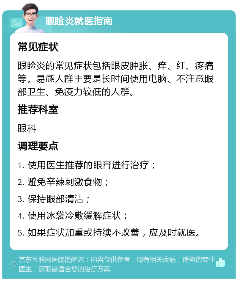 眼睑炎就医指南 常见症状 眼睑炎的常见症状包括眼皮肿胀、痒、红、疼痛等。易感人群主要是长时间使用电脑、不注意眼部卫生、免疫力较低的人群。 推荐科室 眼科 调理要点 1. 使用医生推荐的眼膏进行治疗； 2. 避免辛辣刺激食物； 3. 保持眼部清洁； 4. 使用冰袋冷敷缓解症状； 5. 如果症状加重或持续不改善，应及时就医。