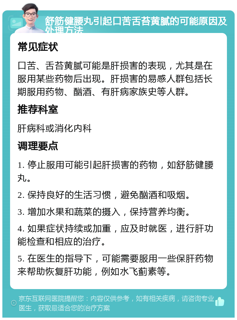 舒筋健腰丸引起口苦舌苔黄腻的可能原因及处理方法 常见症状 口苦、舌苔黄腻可能是肝损害的表现，尤其是在服用某些药物后出现。肝损害的易感人群包括长期服用药物、酗酒、有肝病家族史等人群。 推荐科室 肝病科或消化内科 调理要点 1. 停止服用可能引起肝损害的药物，如舒筋健腰丸。 2. 保持良好的生活习惯，避免酗酒和吸烟。 3. 增加水果和蔬菜的摄入，保持营养均衡。 4. 如果症状持续或加重，应及时就医，进行肝功能检查和相应的治疗。 5. 在医生的指导下，可能需要服用一些保肝药物来帮助恢复肝功能，例如水飞蓟素等。